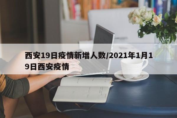 西安19日疫情新增人数/2021年1月19日西安疫情