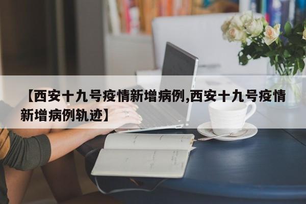 【西安十九号疫情新增病例,西安十九号疫情新增病例轨迹】