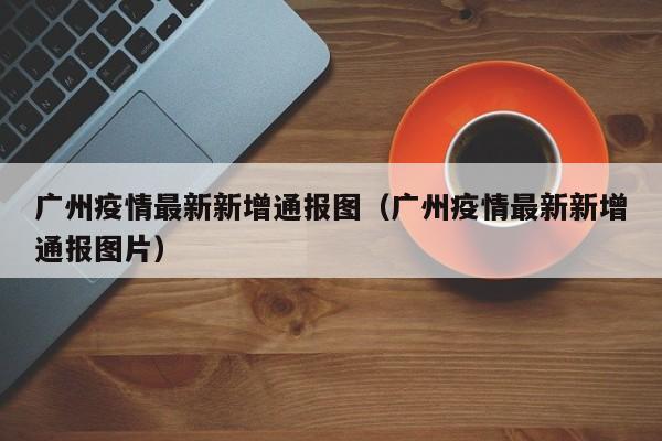 广州疫情最新新增通报图（广州疫情最新新增通报图片）
