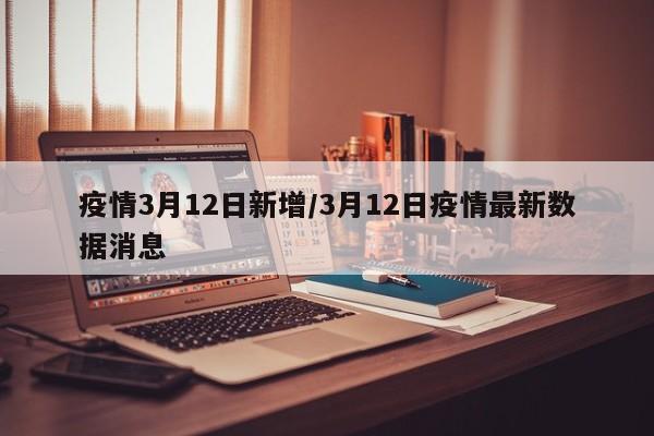 疫情3月12日新增/3月12日疫情最新数据消息