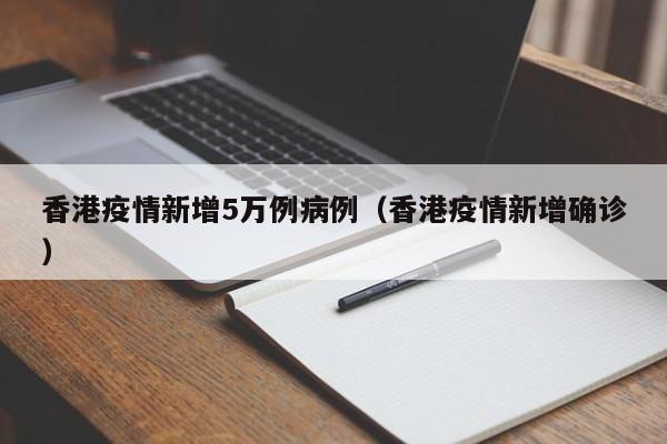 香港疫情新增5万例病例（香港疫情新增确诊）