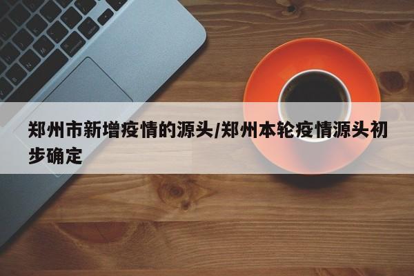 郑州市新增疫情的源头/郑州本轮疫情源头初步确定