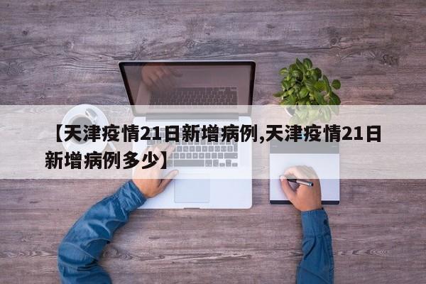 【天津疫情21日新增病例,天津疫情21日新增病例多少】