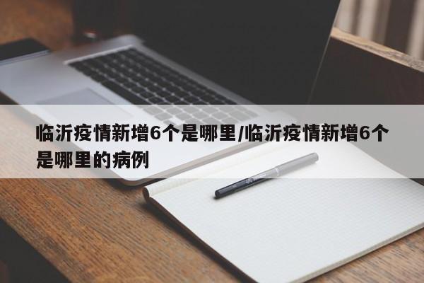 临沂疫情新增6个是哪里/临沂疫情新增6个是哪里的病例