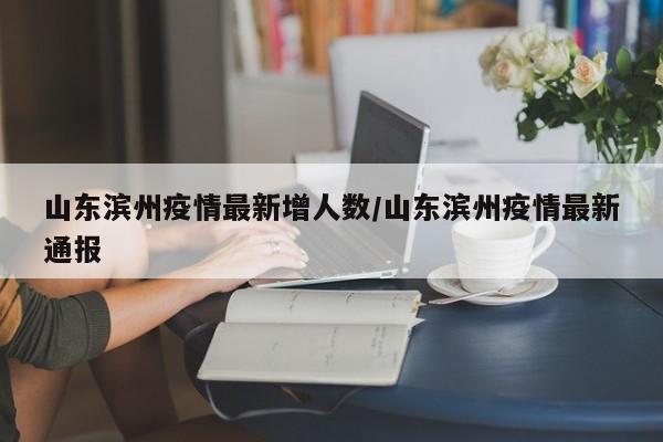 山东滨州疫情最新增人数/山东滨州疫情最新通报
