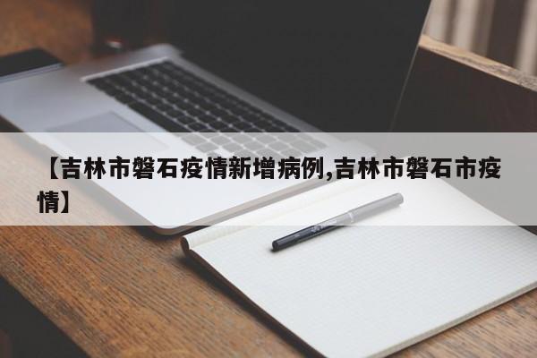 【吉林市磐石疫情新增病例,吉林市磐石市疫情】