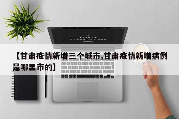 【甘肃疫情新增三个城市,甘肃疫情新增病例是哪里市的】